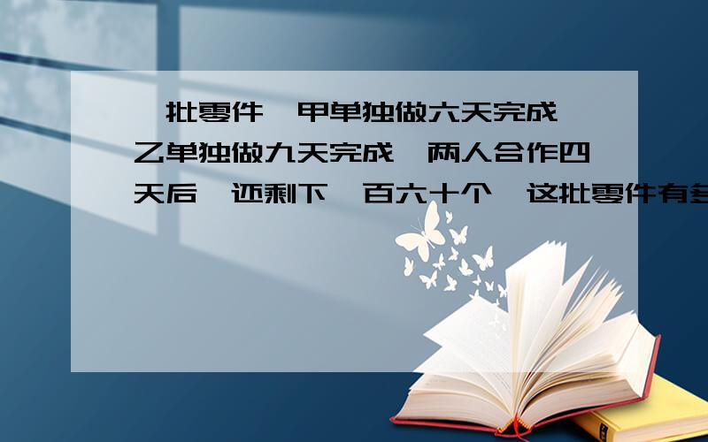 一批零件,甲单独做六天完成,乙单独做九天完成,两人合作四天后,还剩下一百六十个,这批零件有多少个