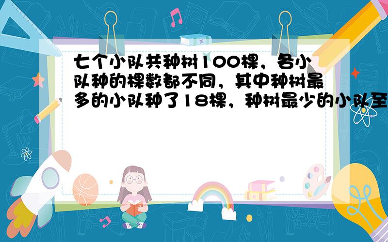 七个小队共种树100棵，各小队种的棵数都不同，其中种树最多的小队种了18棵，种树最少的小队至少种了（　　）棵.