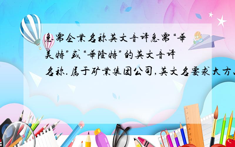 急需企业名称英文音译急需“华美特”或“华隆特”的英文音译名称.属于矿业集团公司,英文名要求大方、人性化.