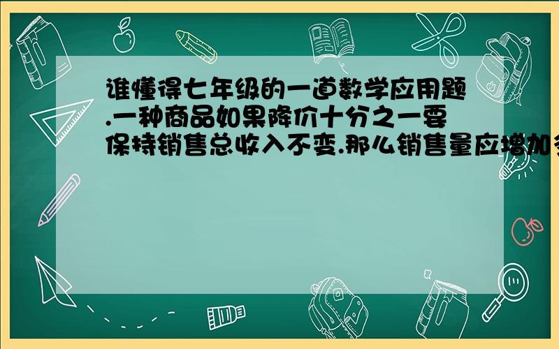 谁懂得七年级的一道数学应用题.一种商品如果降价十分之一要保持销售总收入不变.那么销售量应增加多少?