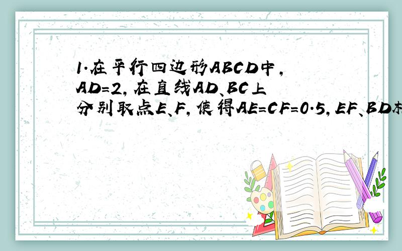 1.在平行四边形ABCD中,AD=2,在直线AD、BC上分别取点E、F,使得AE=CF=0.5,EF、BD相交于点O.请