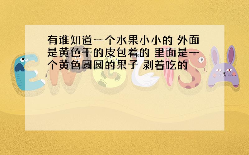 有谁知道一个水果小小的 外面是黄色干的皮包着的 里面是一个黄色圆圆的果子 剥着吃的