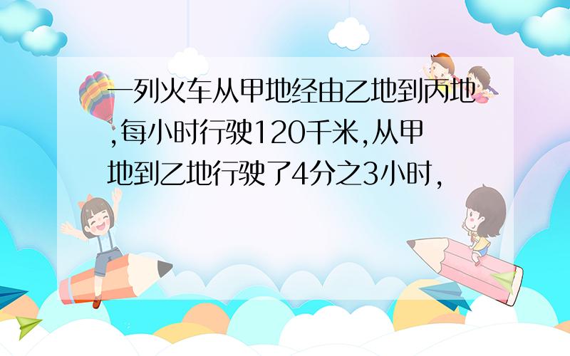 一列火车从甲地经由乙地到丙地,每小时行驶120千米,从甲地到乙地行驶了4分之3小时,