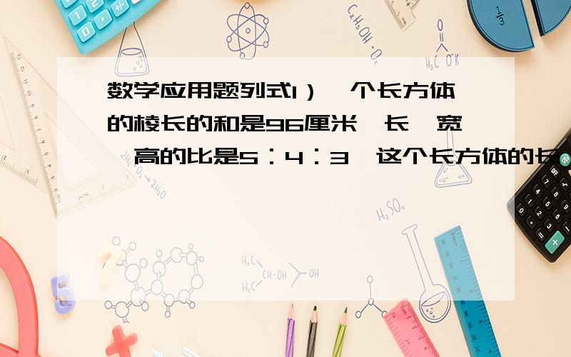 数学应用题列式1）一个长方体的棱长的和是96厘米,长、宽、高的比是5：4：3,这个长方体的长、宽、高各是多少厘米?2）六