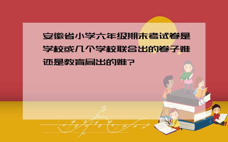 安徽省小学六年级期末考试卷是学校或几个学校联合出的卷子难还是教育局出的难?