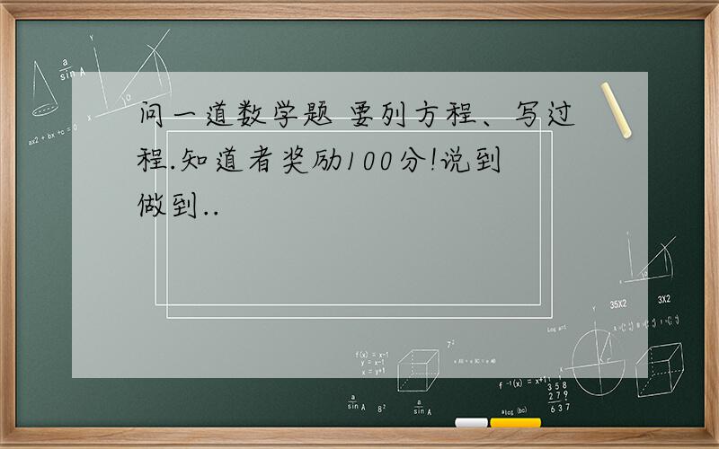 问一道数学题 要列方程、写过程.知道者奖励100分!说到做到..