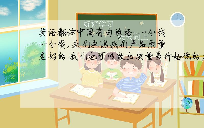 英语翻译中国有句谚语:一分钱一分货,我们承诺我们产品质量是好的.我们也可以做出质量差价格低的产品,但是我认为那样做,是对