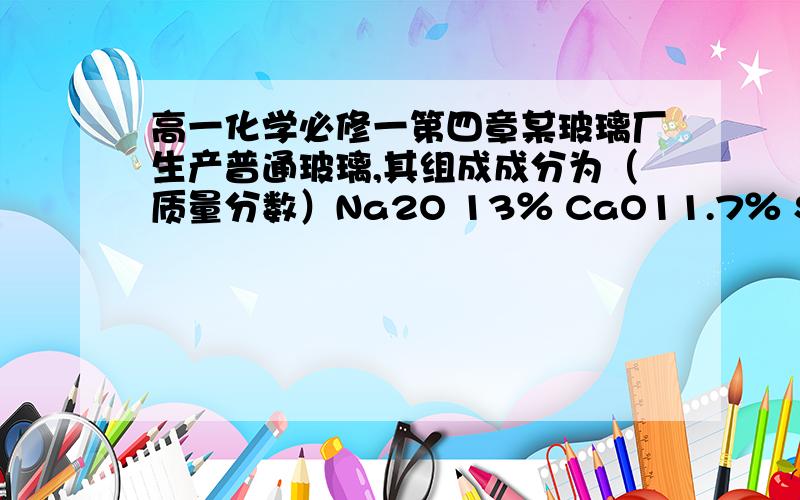 高一化学必修一第四章某玻璃厂生产普通玻璃,其组成成分为（质量分数）Na2O 13％ CaO11.7％ SiO2 75.3