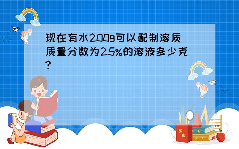 现在有水200g可以配制溶质质量分数为25%的溶液多少克?）