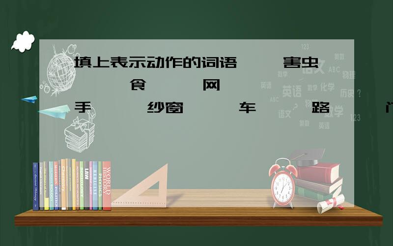 填上表示动作的词语【 】害虫 【 】食 【 】网 【 】手 【 】纱窗 【 】车 【 】路 【 】门 【 】贝壳【 】树