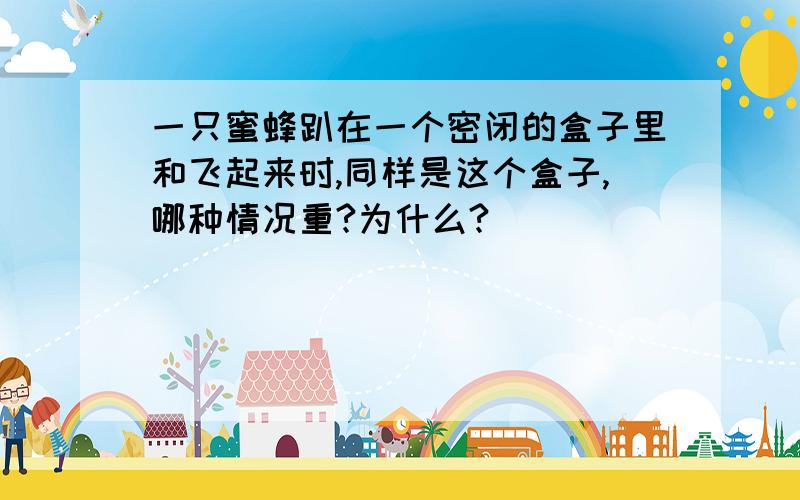 一只蜜蜂趴在一个密闭的盒子里和飞起来时,同样是这个盒子,哪种情况重?为什么?