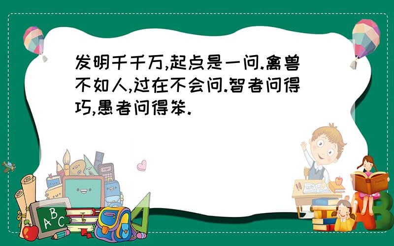 发明千千万,起点是一问.禽兽不如人,过在不会问.智者问得巧,愚者问得笨.