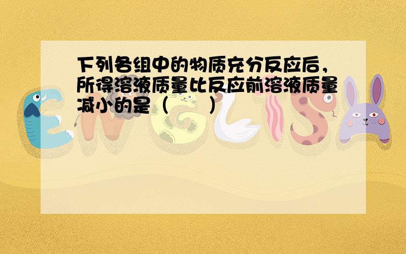 下列各组中的物质充分反应后，所得溶液质量比反应前溶液质量减小的是（　　）