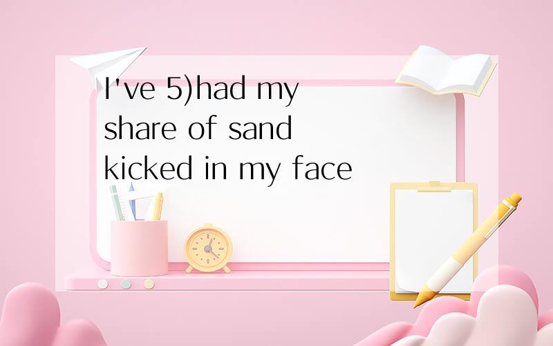 I've 5)had my share of sand kicked in my face