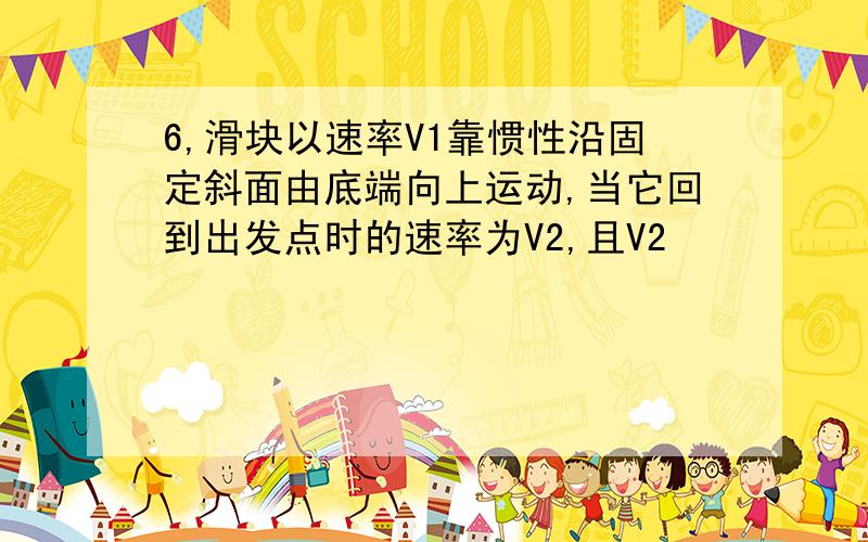 6,滑块以速率V1靠惯性沿固定斜面由底端向上运动,当它回到出发点时的速率为V2,且V2