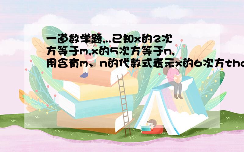 一道数学题,..已知x的2次方等于m,x的5次方等于n,用含有m、n的代数式表示x的6次方thank you啊