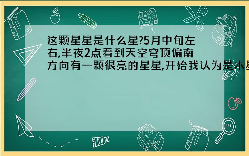 这颗星星是什么星?5月中旬左右,半夜2点看到天空穹顶偏南方向有一颗很亮的星星,开始我认为是木星,可是昨天我看到木星后觉得