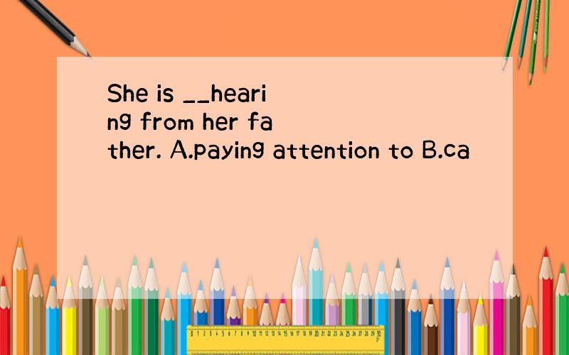 She is __hearing from her father. A.paying attention to B.ca