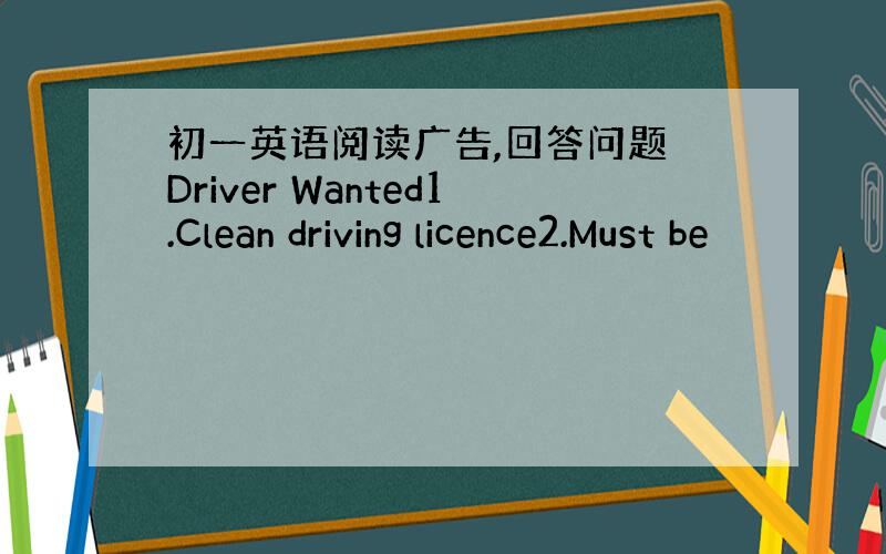 初一英语阅读广告,回答问题 Driver Wanted1.Clean driving licence2.Must be