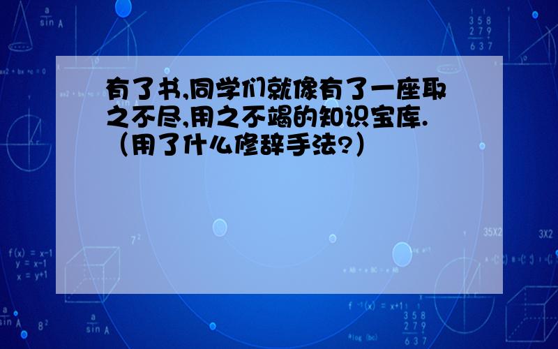 有了书,同学们就像有了一座取之不尽,用之不竭的知识宝库.（用了什么修辞手法?）