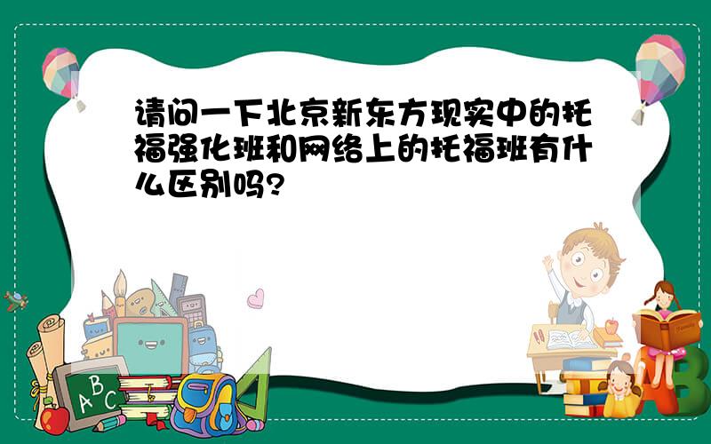 请问一下北京新东方现实中的托福强化班和网络上的托福班有什么区别吗?