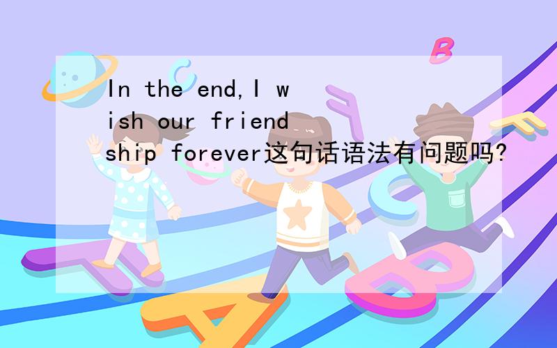 In the end,I wish our friendship forever这句话语法有问题吗?