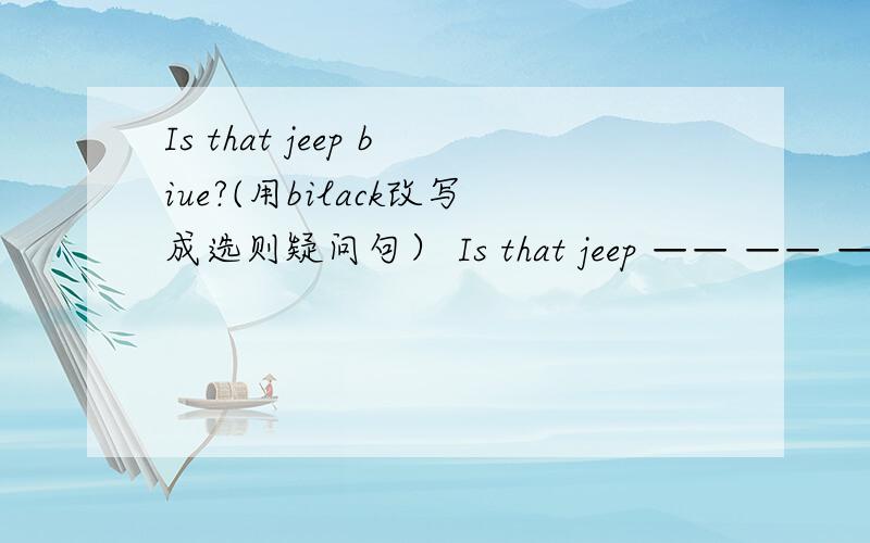 Is that jeep biue?(用bilack改写成选则疑问句） Is that jeep —— —— ——