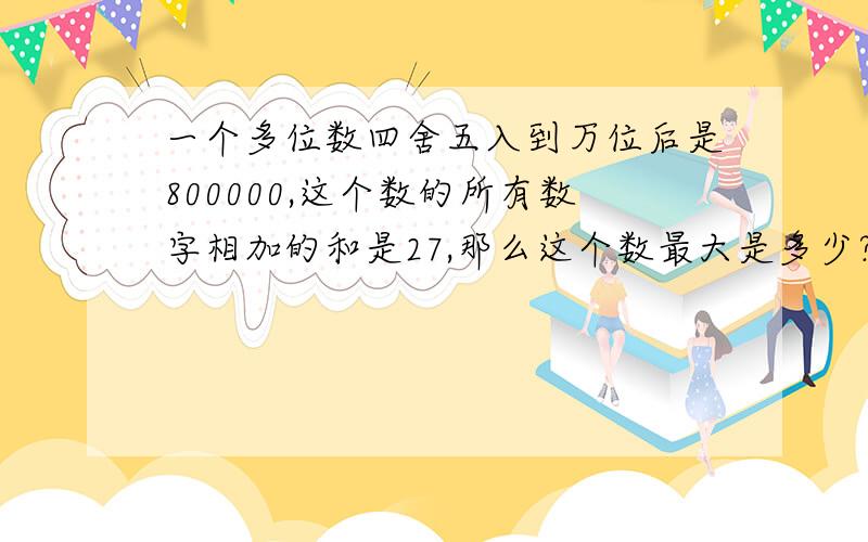 一个多位数四舍五入到万位后是800000,这个数的所有数字相加的和是27,那么这个数最大是多少?最小是多少