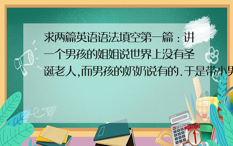 求两篇英语语法填空第一篇：讲一个男孩的姐姐说世界上没有圣诞老人,而男孩的奶奶说有的.于是带小男孩去商店,给了他十美元,叫