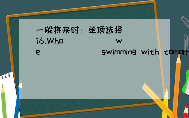 一般将来时：单项选择( ) 16.Who _____ we ______ swimming with tomorrow