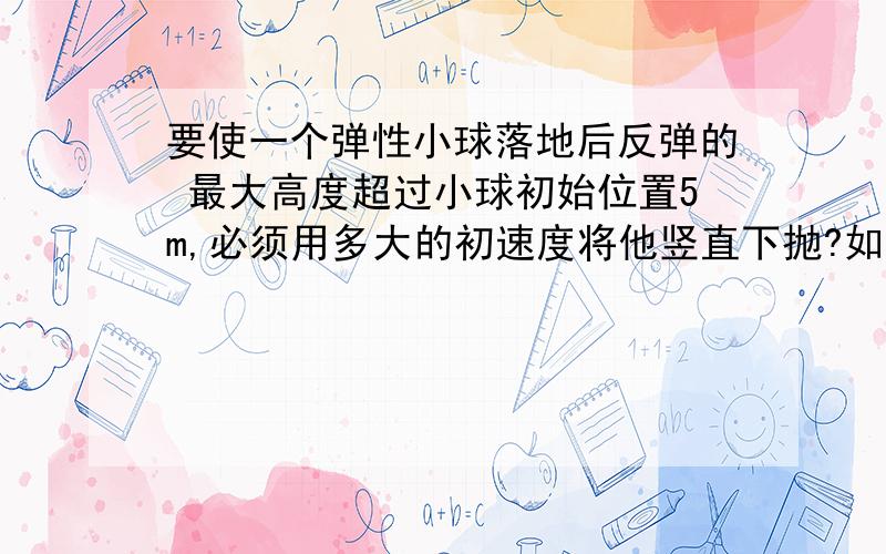 要使一个弹性小球落地后反弹的 最大高度超过小球初始位置5m,必须用多大的初速度将他竖直下抛?如果竖直上抛呢?（不计空气阻