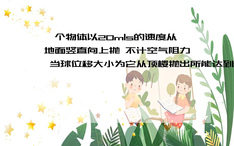 一个物体以20m|s的速度从地面竖直向上抛 不计空气阻力 当球位移大小为它从顶楼抛出所能达到最大高度的一半时所用时间为多