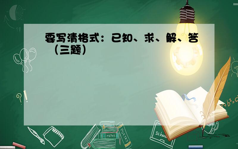 要写清格式：已知、求、解、答 （三题）