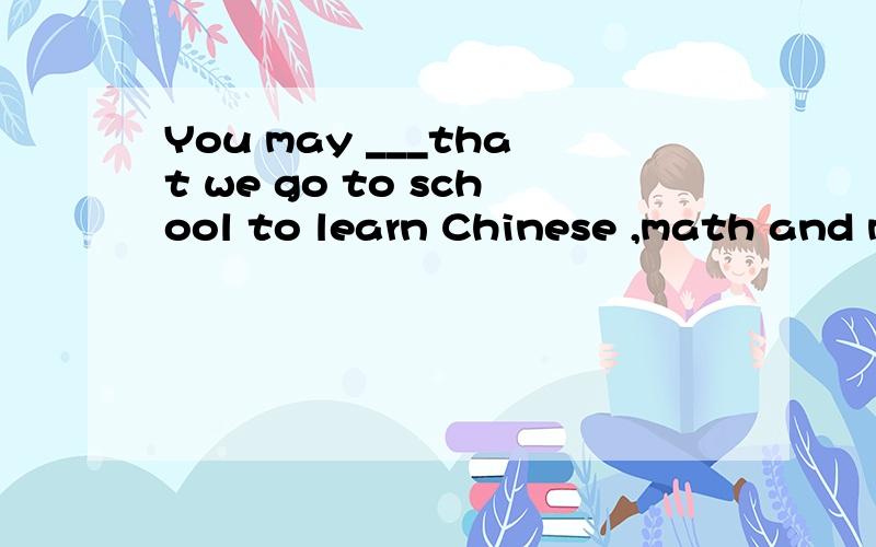 You may ___that we go to school to learn Chinese ,math and m