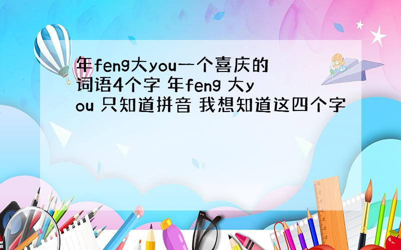 年feng大you一个喜庆的词语4个字 年feng 大you 只知道拼音 我想知道这四个字