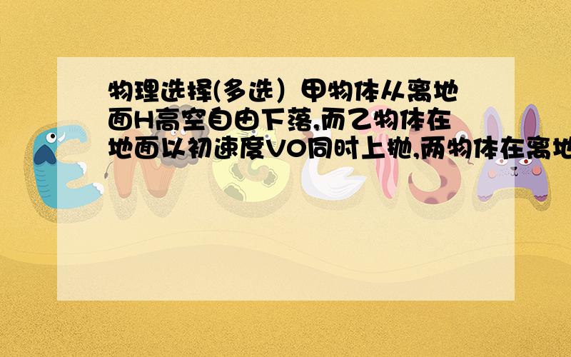 物理选择(多选）甲物体从离地面H高空自由下落,而乙物体在地面以初速度V0同时上抛,两物体在离地面3H/4,=处相遇（不相