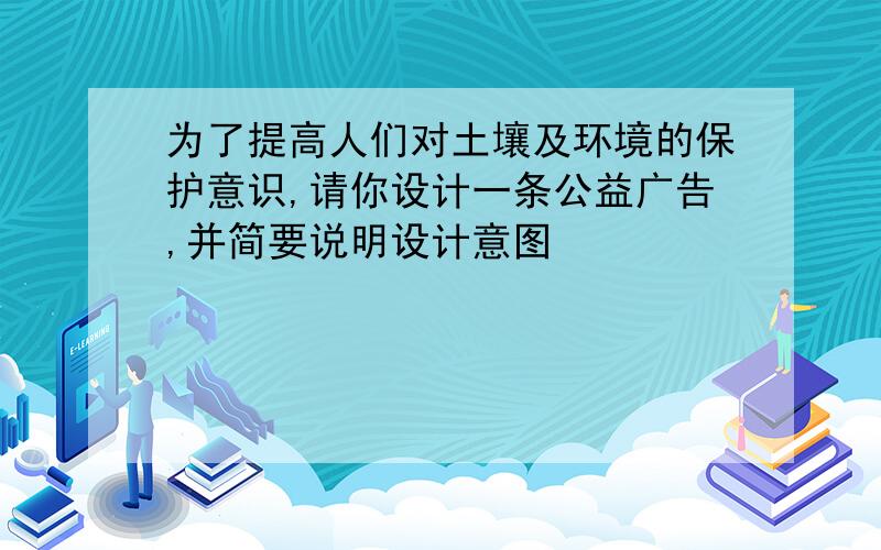 为了提高人们对土壤及环境的保护意识,请你设计一条公益广告,并简要说明设计意图