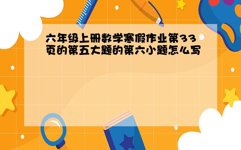 六年级上册数学寒假作业第33页的第五大题的第六小题怎么写