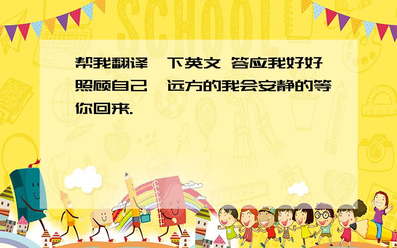 帮我翻译一下英文 答应我好好照顾自己,远方的我会安静的等你回来.