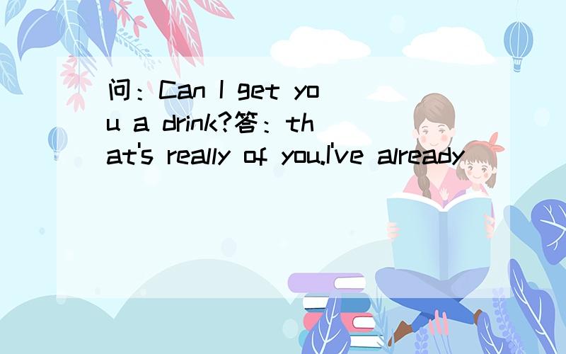 问：Can I get you a drink?答：that's really of you.I've already