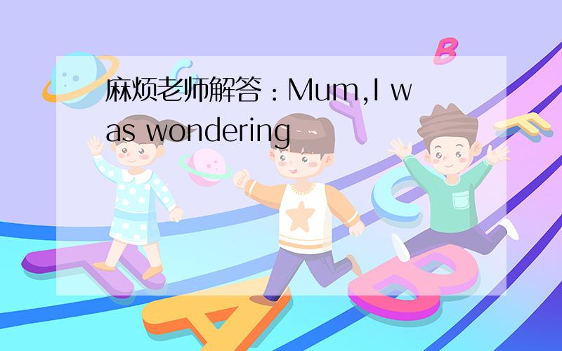 麻烦老师解答：Mum,I was wondering