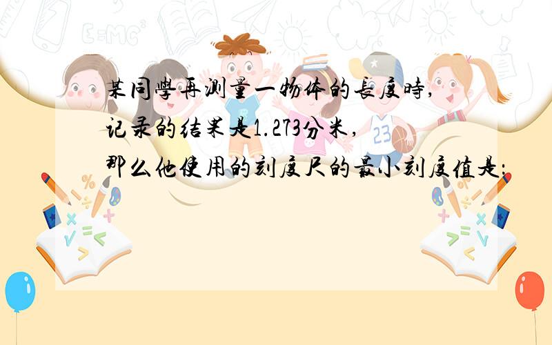 某同学再测量一物体的长度时,记录的结果是1.273分米,那么他使用的刻度尺的最小刻度值是：