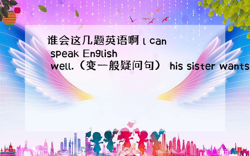 谁会这几题英语啊 l can speak English well.（变一般疑问句） his sister wants