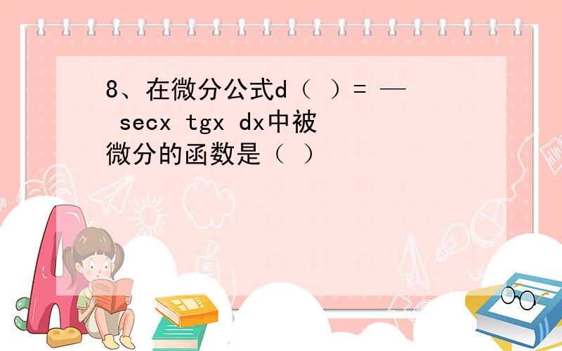 8、在微分公式d（ ）= — secx tgx dx中被微分的函数是（ ）