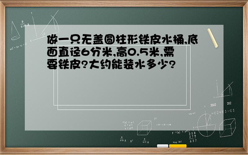 做一只无盖圆柱形铁皮水桶,底面直径6分米,高0.5米,需要铁皮?大约能装水多少?