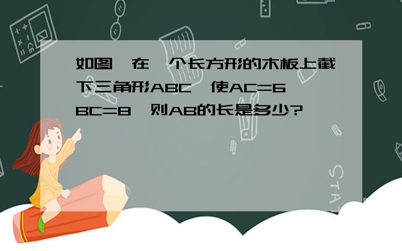 如图,在一个长方形的木板上截下三角形ABC,使AC=6,BC=8,则AB的长是多少?