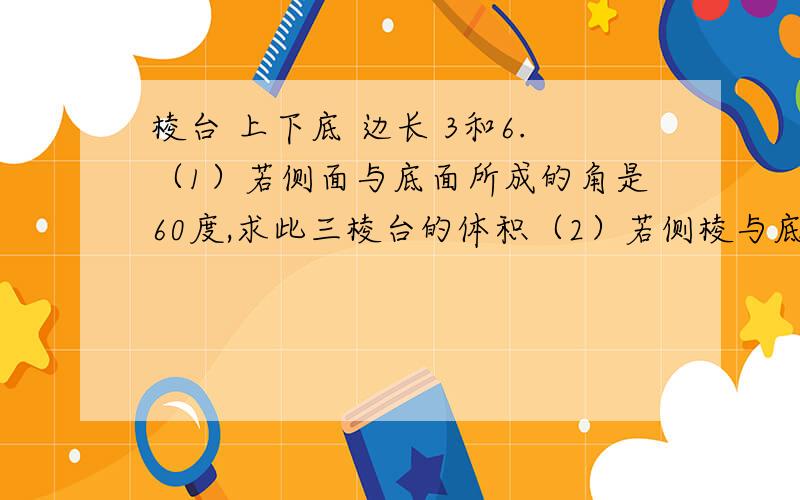 棱台 上下底 边长 3和6.（1）若侧面与底面所成的角是60度,求此三棱台的体积（2）若侧棱与底面所成的角是60,求此三