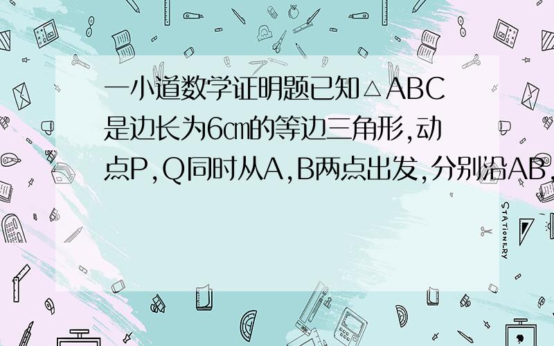 一小道数学证明题已知△ABC是边长为6㎝的等边三角形,动点P,Q同时从A,B两点出发,分别沿AB,BC匀速直线运动,其中