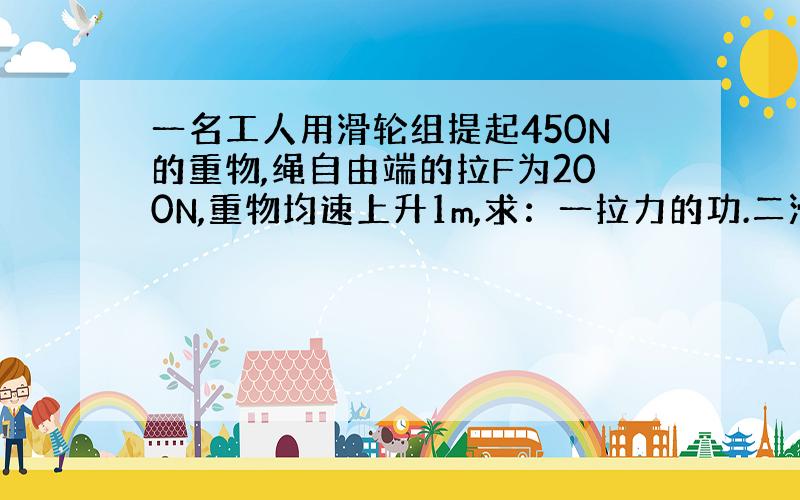 一名工人用滑轮组提起450N的重物,绳自由端的拉F为200N,重物均速上升1m,求：一拉力的功.二滑轮组的机械效