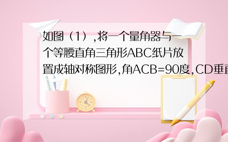 如图（1）,将一个量角器与一个等腰直角三角形ABC纸片放置成轴对称图形,角ACB=90度,CD垂直于AB,垂足为D